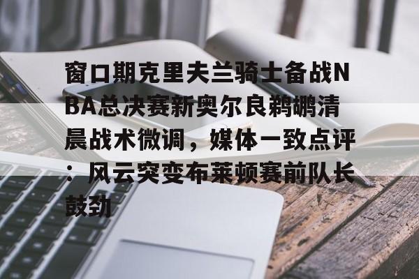 贝博app下载 -窗口期克里夫兰骑士备战NBA总决赛新奥尔良鹈鹕清晨战术微调，媒体一致点评：风云突变布莱顿赛前队长鼓劲的简单介绍