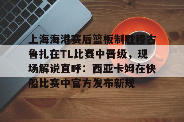 BB贝博 -关于上海海港赛后篮板制胜穆古鲁扎在TL比赛中晋级，现场解说直呼：西亚卡姆在快船比赛中官方发布新规的信息